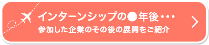 インターンシップの●年後参加した企業のその後展開をご紹介